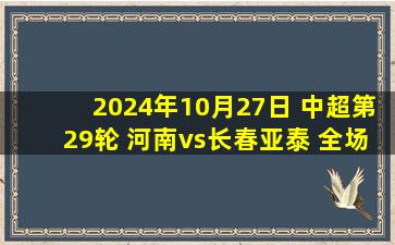 2024年10月27日 中超第29轮 河南vs长春亚泰 全场录像